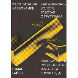 Фасилитация на практике. Как добывать золото, работая с группами. Томас Кайзер Фасилитация на практике. Как добывать золото, работая с группами. Томас Кайзер