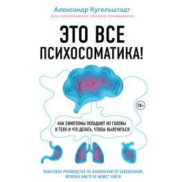 Это все психосоматика! Как симптомы попадают из головы в тело и что делать, чтобы вылечиться. Александр Кугельштадт