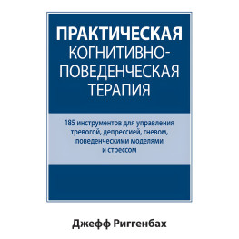 Практическая когнитивно-поведенческая терапия. 185 инструментов для управления тревогой, депрессией, гневом, поведенческими моделями и стрессом. Джефф Риггенбах.